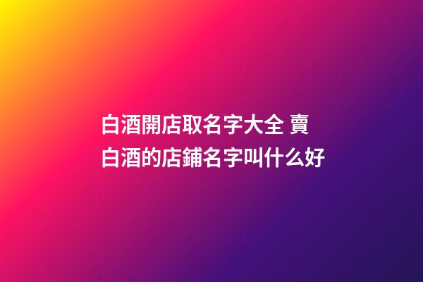 白酒開店取名字大全 賣白酒的店鋪名字叫什么好-第1張-店鋪起名-玄機派